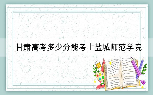 甘肃高考多少分能考上盐城师范学院？2024年历史类最低489分 物理类最低445分