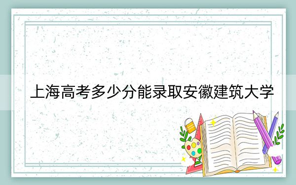 上海高考多少分能录取安徽建筑大学？附2022-2024年最低录取分数线