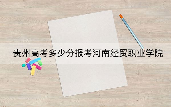 贵州高考多少分报考河南经贸职业学院？2024年历史类投档线308分 物理类280分