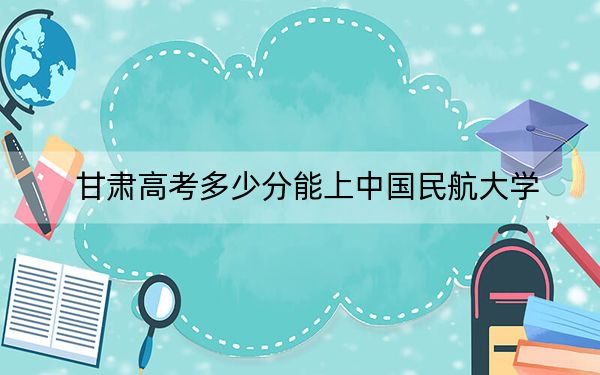 甘肃高考多少分能上中国民航大学？附2022-2024年最低录取分数线