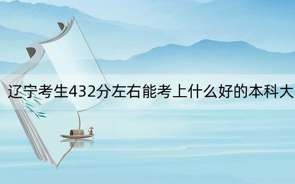 辽宁考生432分左右能考上什么好的本科大学？（附带2022-2024年432录取大学名单）
