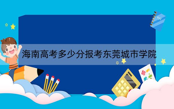 海南高考多少分报考东莞城市学院？附2022-2024年最低录取分数线