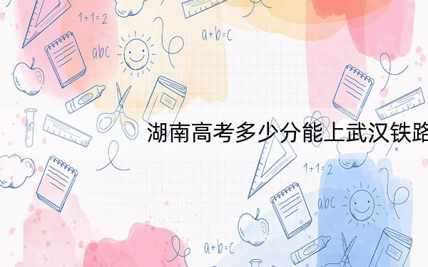湖南高考多少分能上武汉铁路桥梁职业学院?2024年历史类录取分398分 物理类最低399分