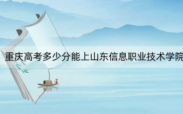 重庆高考多少分能上山东信息职业技术学院？附2022-2024年最低录取分数线