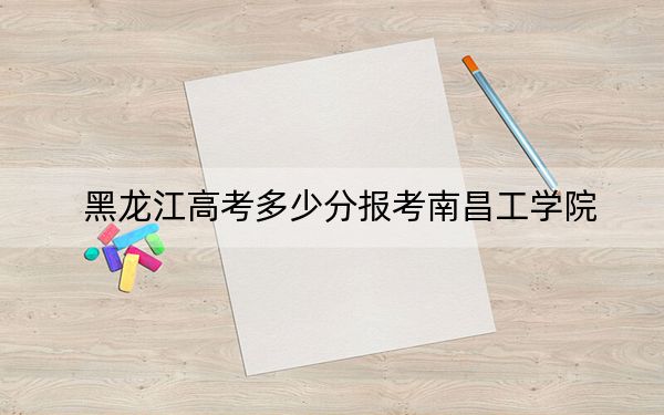 黑龙江高考多少分报考南昌工学院？2024年历史类投档线445分 物理类投档线363分