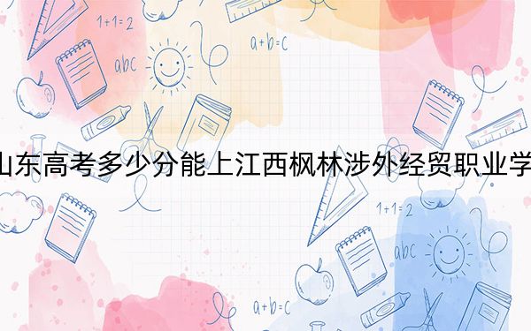 山东高考多少分能上江西枫林涉外经贸职业学院？附2022-2024年最低录取分数线