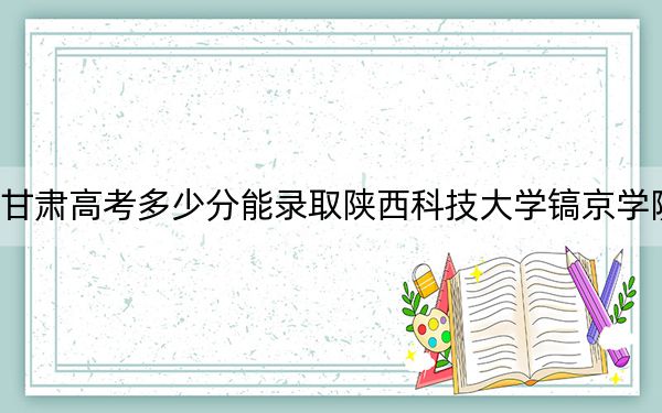 甘肃高考多少分能录取陕西科技大学镐京学院？附2022-2024年最低录取分数线