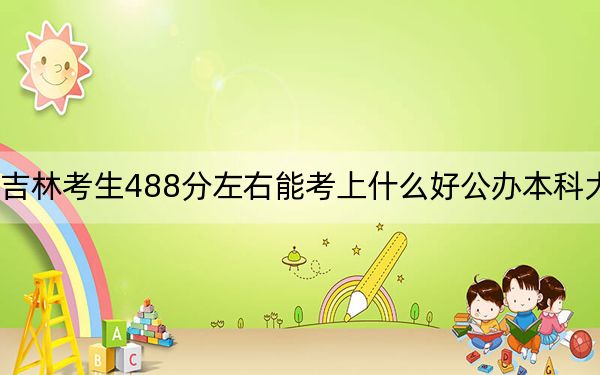 吉林考生488分左右能考上什么好公办本科大学？（附带近三年488分大学录取名单）