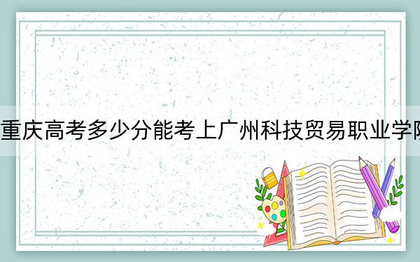 重庆高考多少分能考上广州科技贸易职业学院？2024年历史类投档线367分 物理类投档线410分
