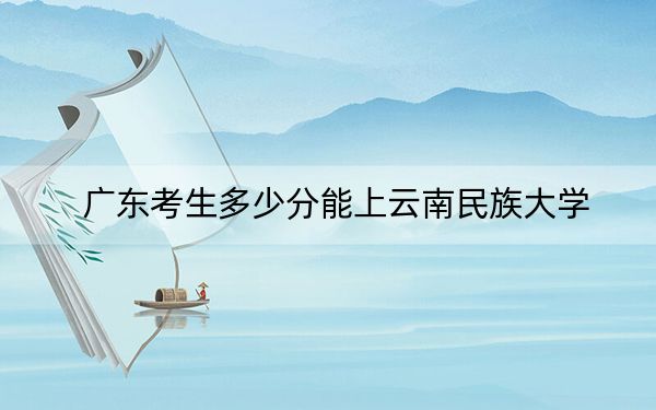 广东考生多少分能上云南民族大学？附近三年最低院校投档线