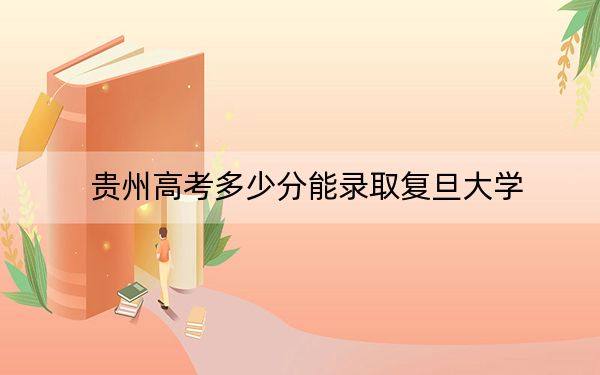贵州高考多少分能录取复旦大学？附2022-2024年最低录取分数线