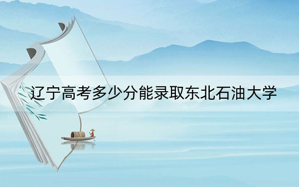辽宁高考多少分能录取东北石油大学？附2022-2024年最低录取分数线