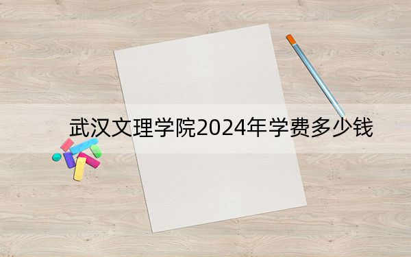 武汉文理学院2024年学费多少钱?每年最低17000元最高23000元(各专业收费标准)