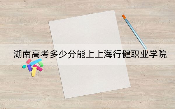 湖南高考多少分能上上海行健职业学院？附2022-2024年最低录取分数线