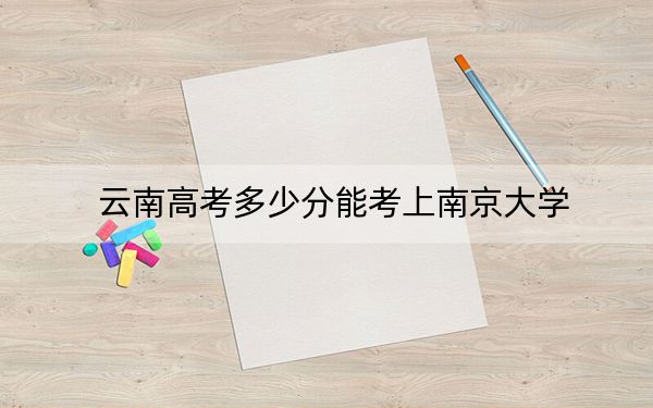 云南高考多少分能考上南京大学？2024年文科录取分659分 理科667分