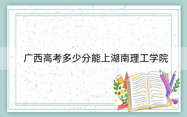 广西高考多少分能上湖南理工学院？2024年历史类最低506分 物理类517分
