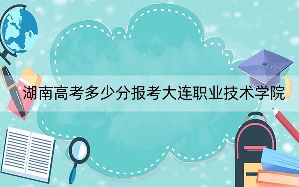 湖南高考多少分报考大连职业技术学院？2024年历史类投档线344分 物理类最低383分