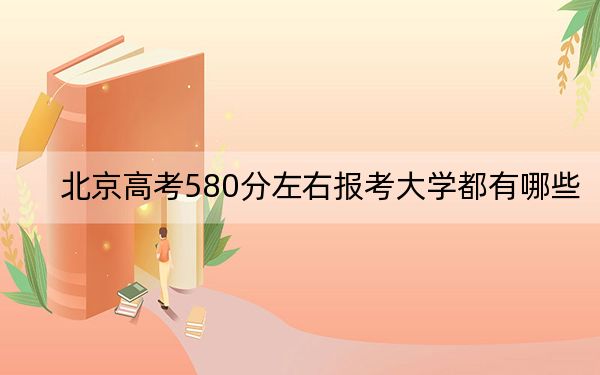 北京高考580分左右报考大学都有哪些？（附带2022-2024年580左右大学名单）