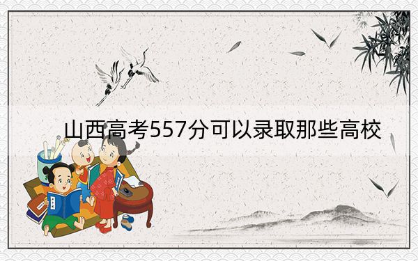 山西高考557分可以录取那些高校？ 2025年高考可以填报23所大学