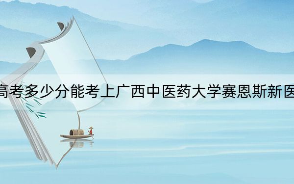 西藏高考多少分能考上广西中医药大学赛恩斯新医药学院？2024年最低分