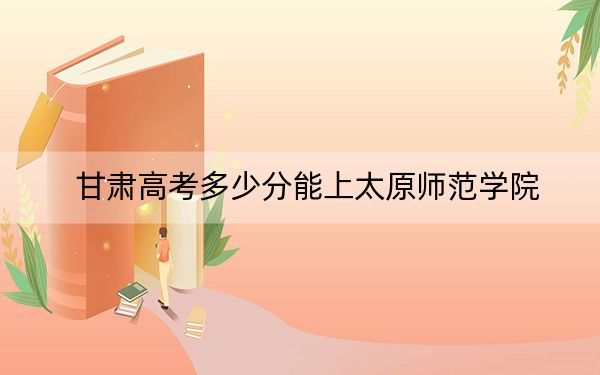 甘肃高考多少分能上太原师范学院？2024年历史类投档线505分 物理类投档线473分