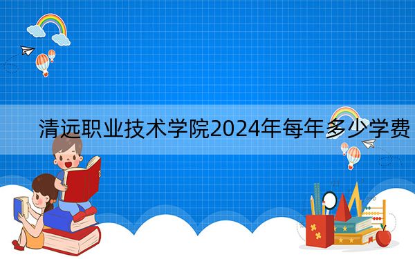 清远职业技术学院2024年每年多少学费？每年最低5250元最高6410元（供甘肃考生参考）
