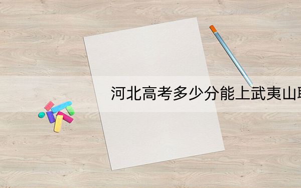 河北高考多少分能上武夷山职业学院？附2022-2024年最低录取分数线
