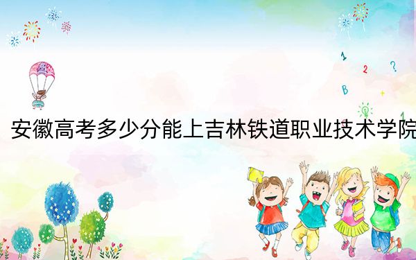 安徽高考多少分能上吉林铁道职业技术学院？附2022-2024年最低录取分数线