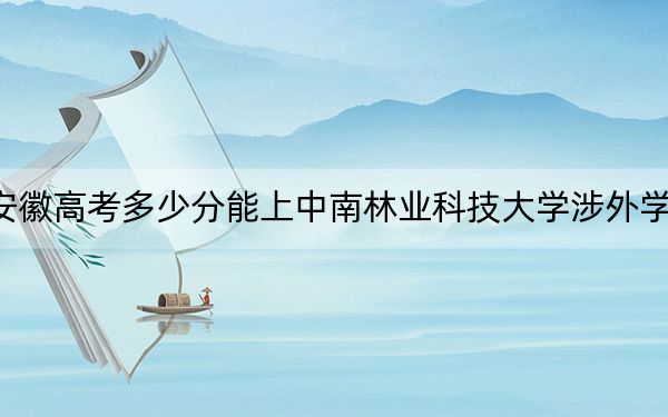 安徽高考多少分能上中南林业科技大学涉外学院?附2022-2024年最低录取分数线