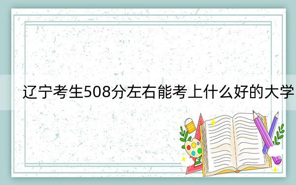 辽宁考生508分左右能考上什么好的大学？（附带近三年508分大学录取名单）