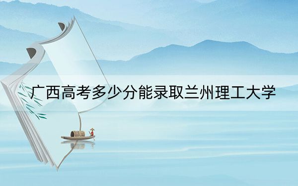 广西高考多少分能录取兰州理工大学？2024年历史类最低496分 物理类474分