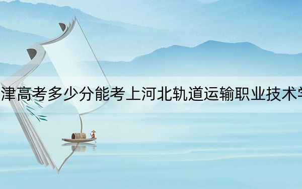 天津高考多少分能考上河北轨道运输职业技术学院？2024年综合投档线251分