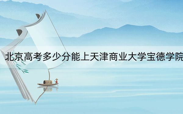 北京高考多少分能上天津商业大学宝德学院？附2022-2024年院校最低投档线