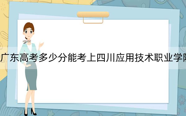 广东高考多少分能考上四川应用技术职业学院？附2022-2024年最低录取分数线