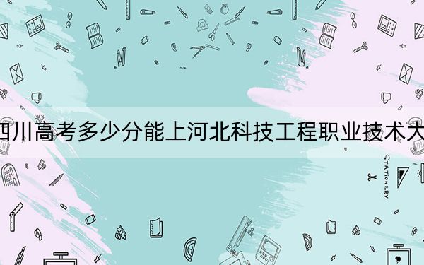 四川高考多少分能上河北科技工程职业技术大学？2024年文科最低386分 理科412分