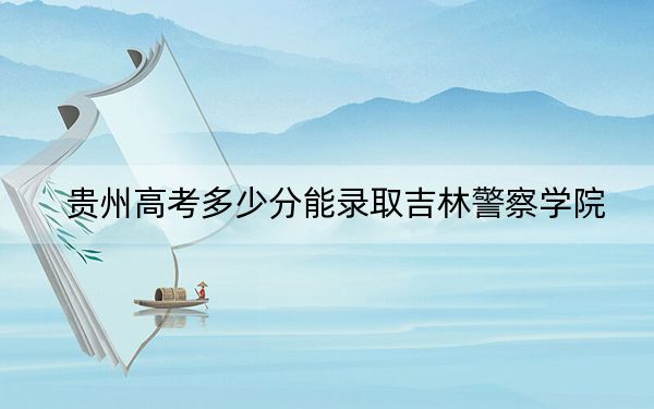 贵州高考多少分能录取吉林警察学院？2024年历史类录取分475分 物理类最低466分