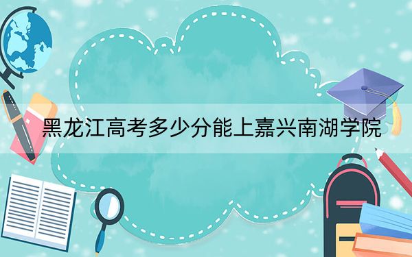 黑龙江高考多少分能上嘉兴南湖学院？2024年历史类最低494分 物理类投档线475分