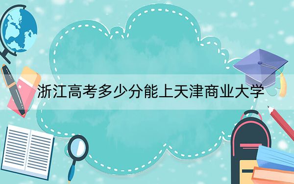 浙江高考多少分能上天津商业大学？附2022-2024年最低录取分数线
