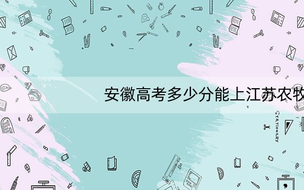 安徽高考多少分能上江苏农牧科技职业学院?附2022-2024年最低录取分数线