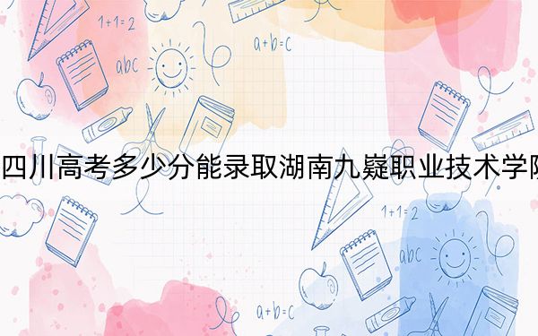 四川高考多少分能录取湖南九嶷职业技术学院？附2022-2024年最低录取分数线