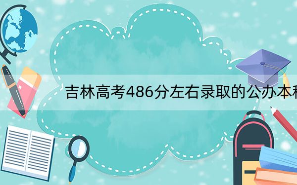 吉林高考486分左右录取的公办本科大学名单!(供2025年考生参考)