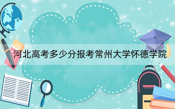 河北高考多少分报考常州大学怀德学院？2024年历史类录取分478分 物理类484分