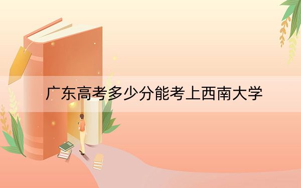 广东高考多少分能考上西南大学？附2022-2024年最低录取分数线