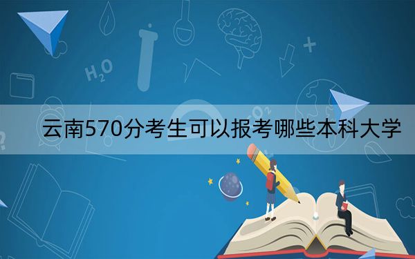 云南570分考生可以报考哪些本科大学？ 2024年录取最低分570的大学