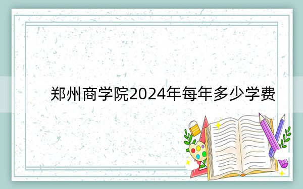 郑州商学院2024年每年多少学费?每年14800元-15800元(供四川考生参考)