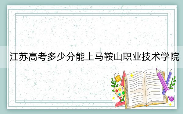 江苏高考多少分能上马鞍山职业技术学院？2024年历史类投档线330分 物理类最低398分