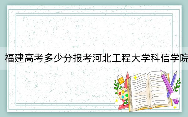 福建高考多少分报考河北工程大学科信学院？2024年历史类454分 物理类最低493分