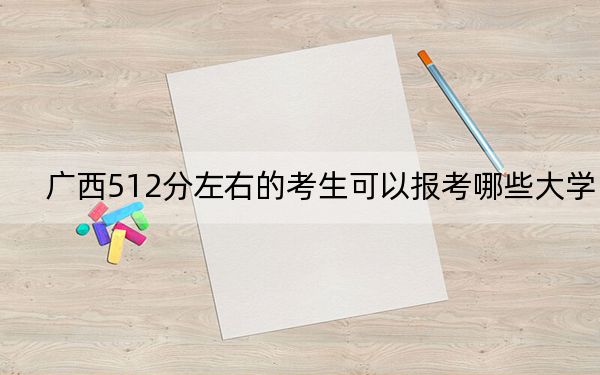 广西512分左右的考生可以报考哪些大学？（附带近三年高考大学录取名单）
