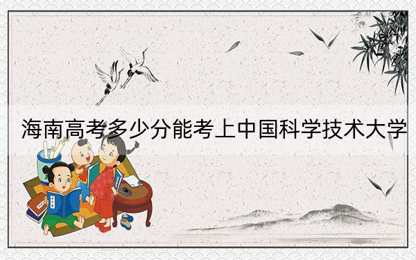 海南高考多少分能考上中国科学技术大学?附2022-2024年最低录取分数线