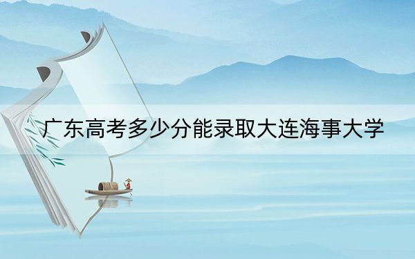 广东高考多少分能录取大连海事大学？附2022-2024年最低录取分数线